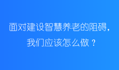 面對建設智慧養老的阻礙，我們應該怎么做？