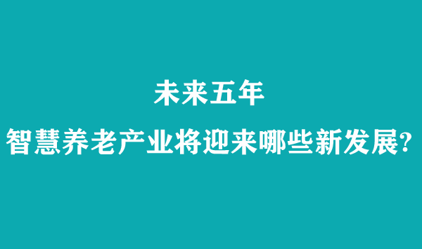 未來五年，智慧養(yǎng)老產(chǎn)業(yè)將迎來哪些新發(fā)展?